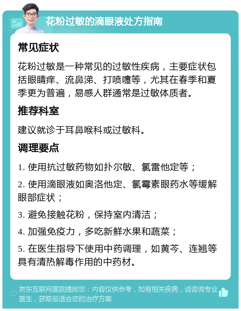 花粉过敏的滴眼液处方指南 常见症状 花粉过敏是一种常见的过敏性疾病，主要症状包括眼睛痒、流鼻涕、打喷嚏等，尤其在春季和夏季更为普遍，易感人群通常是过敏体质者。 推荐科室 建议就诊于耳鼻喉科或过敏科。 调理要点 1. 使用抗过敏药物如扑尔敏、氯雷他定等； 2. 使用滴眼液如奥洛他定、氯霉素眼药水等缓解眼部症状； 3. 避免接触花粉，保持室内清洁； 4. 加强免疫力，多吃新鲜水果和蔬菜； 5. 在医生指导下使用中药调理，如黄芩、连翘等具有清热解毒作用的中药材。