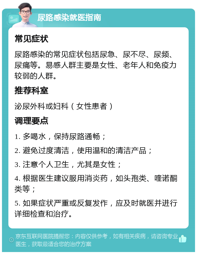 尿路感染就医指南 常见症状 尿路感染的常见症状包括尿急、尿不尽、尿频、尿痛等。易感人群主要是女性、老年人和免疫力较弱的人群。 推荐科室 泌尿外科或妇科（女性患者） 调理要点 1. 多喝水，保持尿路通畅； 2. 避免过度清洁，使用温和的清洁产品； 3. 注意个人卫生，尤其是女性； 4. 根据医生建议服用消炎药，如头孢类、喹诺酮类等； 5. 如果症状严重或反复发作，应及时就医并进行详细检查和治疗。