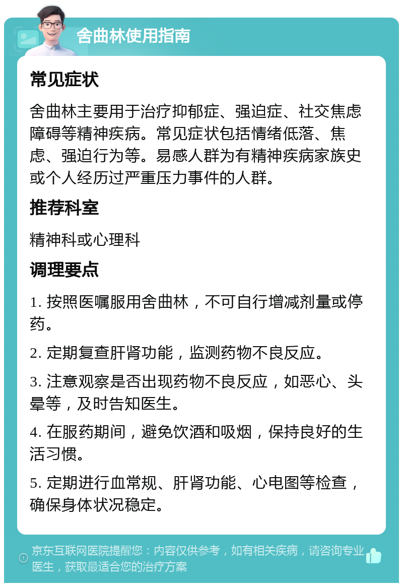 舍曲林使用指南 常见症状 舍曲林主要用于治疗抑郁症、强迫症、社交焦虑障碍等精神疾病。常见症状包括情绪低落、焦虑、强迫行为等。易感人群为有精神疾病家族史或个人经历过严重压力事件的人群。 推荐科室 精神科或心理科 调理要点 1. 按照医嘱服用舍曲林，不可自行增减剂量或停药。 2. 定期复查肝肾功能，监测药物不良反应。 3. 注意观察是否出现药物不良反应，如恶心、头晕等，及时告知医生。 4. 在服药期间，避免饮酒和吸烟，保持良好的生活习惯。 5. 定期进行血常规、肝肾功能、心电图等检查，确保身体状况稳定。