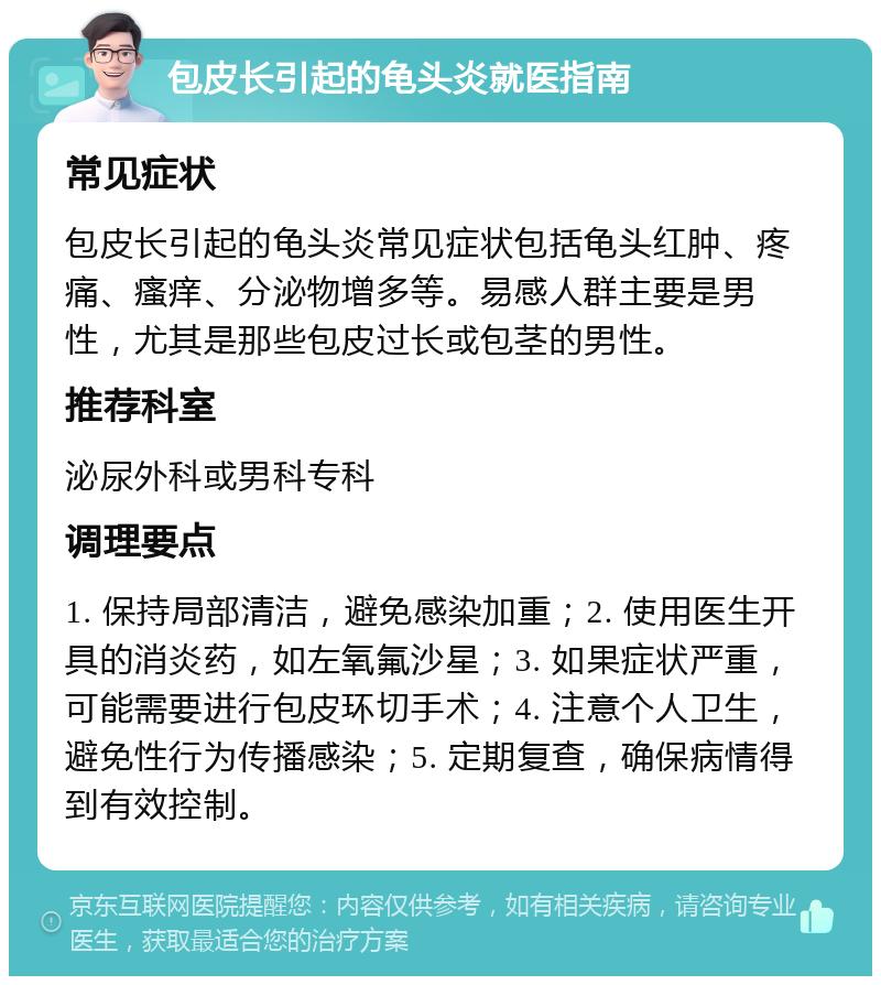 包皮长引起的龟头炎就医指南 常见症状 包皮长引起的龟头炎常见症状包括龟头红肿、疼痛、瘙痒、分泌物增多等。易感人群主要是男性，尤其是那些包皮过长或包茎的男性。 推荐科室 泌尿外科或男科专科 调理要点 1. 保持局部清洁，避免感染加重；2. 使用医生开具的消炎药，如左氧氟沙星；3. 如果症状严重，可能需要进行包皮环切手术；4. 注意个人卫生，避免性行为传播感染；5. 定期复查，确保病情得到有效控制。