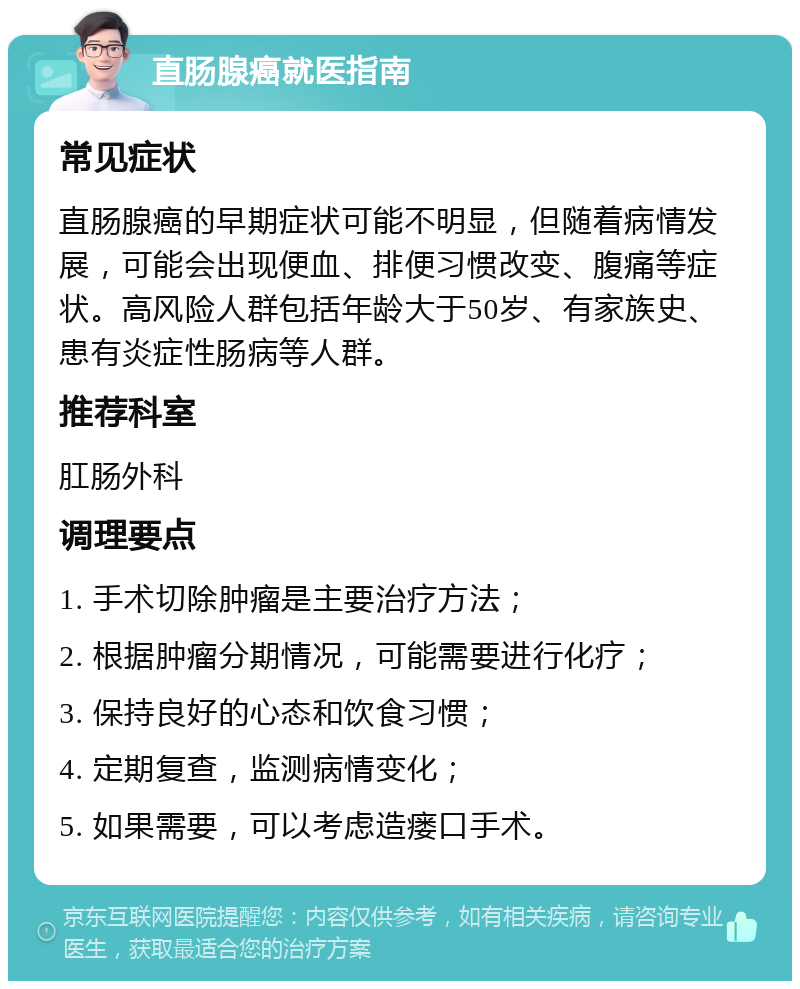 直肠腺癌就医指南 常见症状 直肠腺癌的早期症状可能不明显，但随着病情发展，可能会出现便血、排便习惯改变、腹痛等症状。高风险人群包括年龄大于50岁、有家族史、患有炎症性肠病等人群。 推荐科室 肛肠外科 调理要点 1. 手术切除肿瘤是主要治疗方法； 2. 根据肿瘤分期情况，可能需要进行化疗； 3. 保持良好的心态和饮食习惯； 4. 定期复查，监测病情变化； 5. 如果需要，可以考虑造瘘口手术。