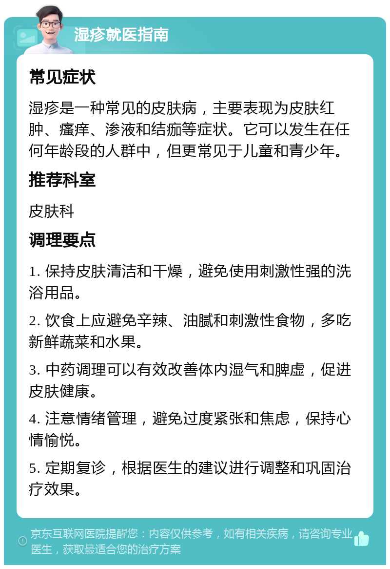 湿疹就医指南 常见症状 湿疹是一种常见的皮肤病，主要表现为皮肤红肿、瘙痒、渗液和结痂等症状。它可以发生在任何年龄段的人群中，但更常见于儿童和青少年。 推荐科室 皮肤科 调理要点 1. 保持皮肤清洁和干燥，避免使用刺激性强的洗浴用品。 2. 饮食上应避免辛辣、油腻和刺激性食物，多吃新鲜蔬菜和水果。 3. 中药调理可以有效改善体内湿气和脾虚，促进皮肤健康。 4. 注意情绪管理，避免过度紧张和焦虑，保持心情愉悦。 5. 定期复诊，根据医生的建议进行调整和巩固治疗效果。