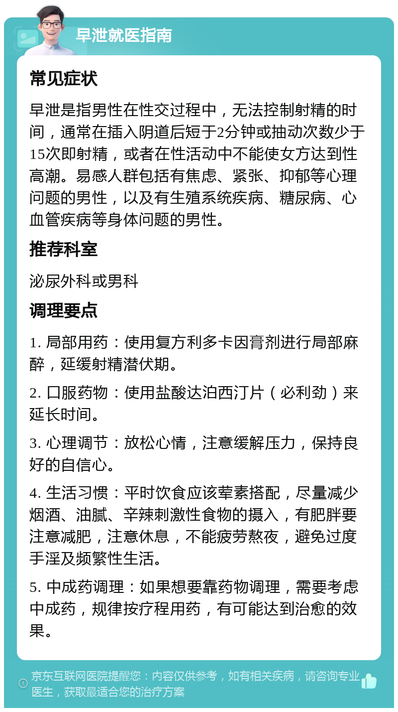 早泄就医指南 常见症状 早泄是指男性在性交过程中，无法控制射精的时间，通常在插入阴道后短于2分钟或抽动次数少于15次即射精，或者在性活动中不能使女方达到性高潮。易感人群包括有焦虑、紧张、抑郁等心理问题的男性，以及有生殖系统疾病、糖尿病、心血管疾病等身体问题的男性。 推荐科室 泌尿外科或男科 调理要点 1. 局部用药：使用复方利多卡因膏剂进行局部麻醉，延缓射精潜伏期。 2. 口服药物：使用盐酸达泊西汀片（必利劲）来延长时间。 3. 心理调节：放松心情，注意缓解压力，保持良好的自信心。 4. 生活习惯：平时饮食应该荤素搭配，尽量减少烟酒、油腻、辛辣刺激性食物的摄入，有肥胖要注意减肥，注意休息，不能疲劳熬夜，避免过度手淫及频繁性生活。 5. 中成药调理：如果想要靠药物调理，需要考虑中成药，规律按疗程用药，有可能达到治愈的效果。