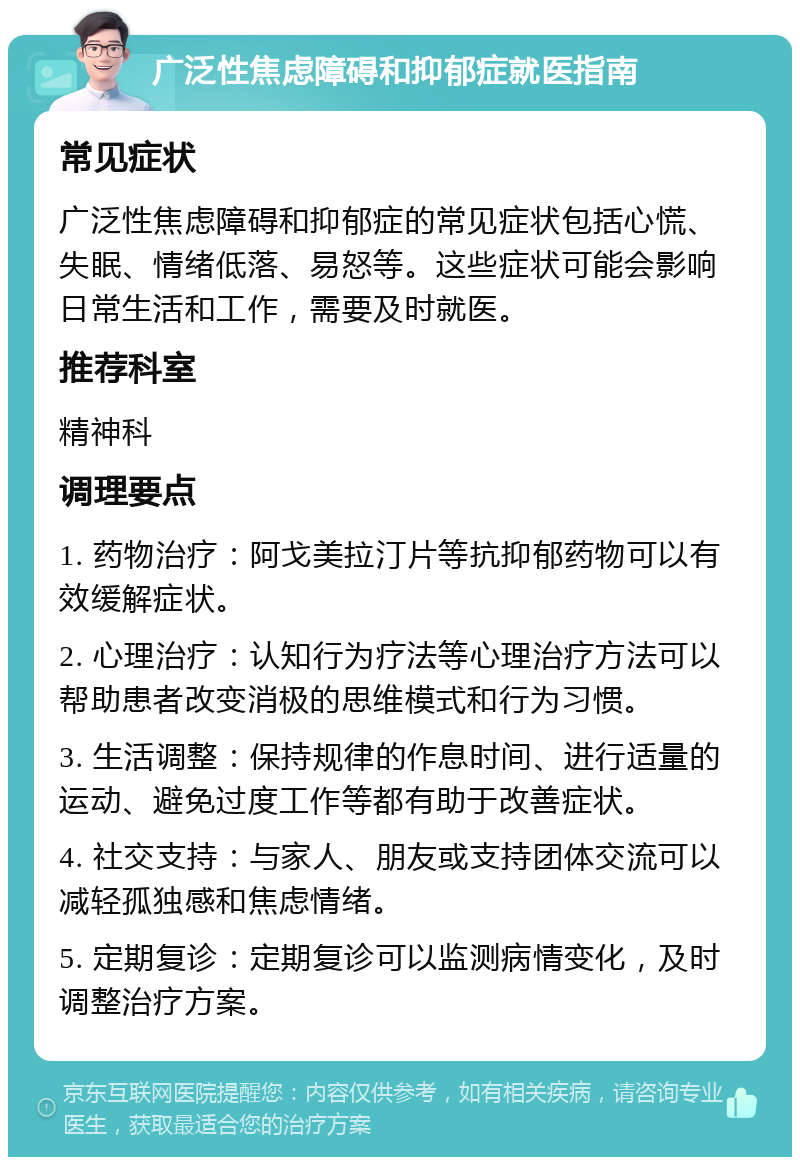 广泛性焦虑障碍和抑郁症就医指南 常见症状 广泛性焦虑障碍和抑郁症的常见症状包括心慌、失眠、情绪低落、易怒等。这些症状可能会影响日常生活和工作，需要及时就医。 推荐科室 精神科 调理要点 1. 药物治疗：阿戈美拉汀片等抗抑郁药物可以有效缓解症状。 2. 心理治疗：认知行为疗法等心理治疗方法可以帮助患者改变消极的思维模式和行为习惯。 3. 生活调整：保持规律的作息时间、进行适量的运动、避免过度工作等都有助于改善症状。 4. 社交支持：与家人、朋友或支持团体交流可以减轻孤独感和焦虑情绪。 5. 定期复诊：定期复诊可以监测病情变化，及时调整治疗方案。