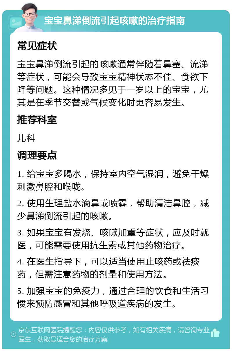 宝宝鼻涕倒流引起咳嗽的治疗指南 常见症状 宝宝鼻涕倒流引起的咳嗽通常伴随着鼻塞、流涕等症状，可能会导致宝宝精神状态不佳、食欲下降等问题。这种情况多见于一岁以上的宝宝，尤其是在季节交替或气候变化时更容易发生。 推荐科室 儿科 调理要点 1. 给宝宝多喝水，保持室内空气湿润，避免干燥刺激鼻腔和喉咙。 2. 使用生理盐水滴鼻或喷雾，帮助清洁鼻腔，减少鼻涕倒流引起的咳嗽。 3. 如果宝宝有发烧、咳嗽加重等症状，应及时就医，可能需要使用抗生素或其他药物治疗。 4. 在医生指导下，可以适当使用止咳药或祛痰药，但需注意药物的剂量和使用方法。 5. 加强宝宝的免疫力，通过合理的饮食和生活习惯来预防感冒和其他呼吸道疾病的发生。