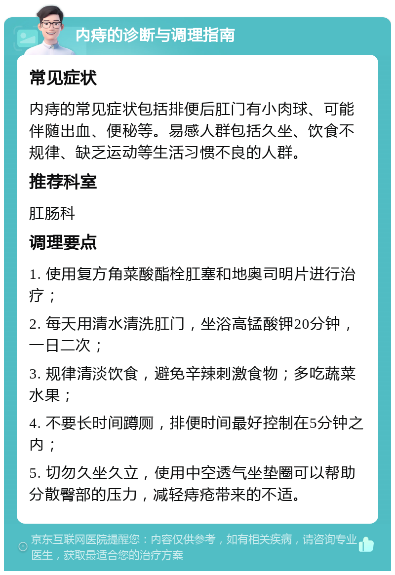 内痔的诊断与调理指南 常见症状 内痔的常见症状包括排便后肛门有小肉球、可能伴随出血、便秘等。易感人群包括久坐、饮食不规律、缺乏运动等生活习惯不良的人群。 推荐科室 肛肠科 调理要点 1. 使用复方角菜酸酯栓肛塞和地奥司明片进行治疗； 2. 每天用清水清洗肛门，坐浴高锰酸钾20分钟，一日二次； 3. 规律清淡饮食，避免辛辣刺激食物；多吃蔬菜水果； 4. 不要长时间蹲厕，排便时间最好控制在5分钟之内； 5. 切勿久坐久立，使用中空透气坐垫圈可以帮助分散臀部的压力，减轻痔疮带来的不适。