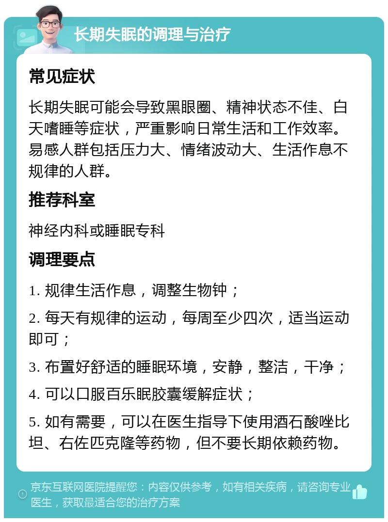 长期失眠的调理与治疗 常见症状 长期失眠可能会导致黑眼圈、精神状态不佳、白天嗜睡等症状，严重影响日常生活和工作效率。易感人群包括压力大、情绪波动大、生活作息不规律的人群。 推荐科室 神经内科或睡眠专科 调理要点 1. 规律生活作息，调整生物钟； 2. 每天有规律的运动，每周至少四次，适当运动即可； 3. 布置好舒适的睡眠环境，安静，整洁，干净； 4. 可以口服百乐眠胶囊缓解症状； 5. 如有需要，可以在医生指导下使用酒石酸唑比坦、右佐匹克隆等药物，但不要长期依赖药物。