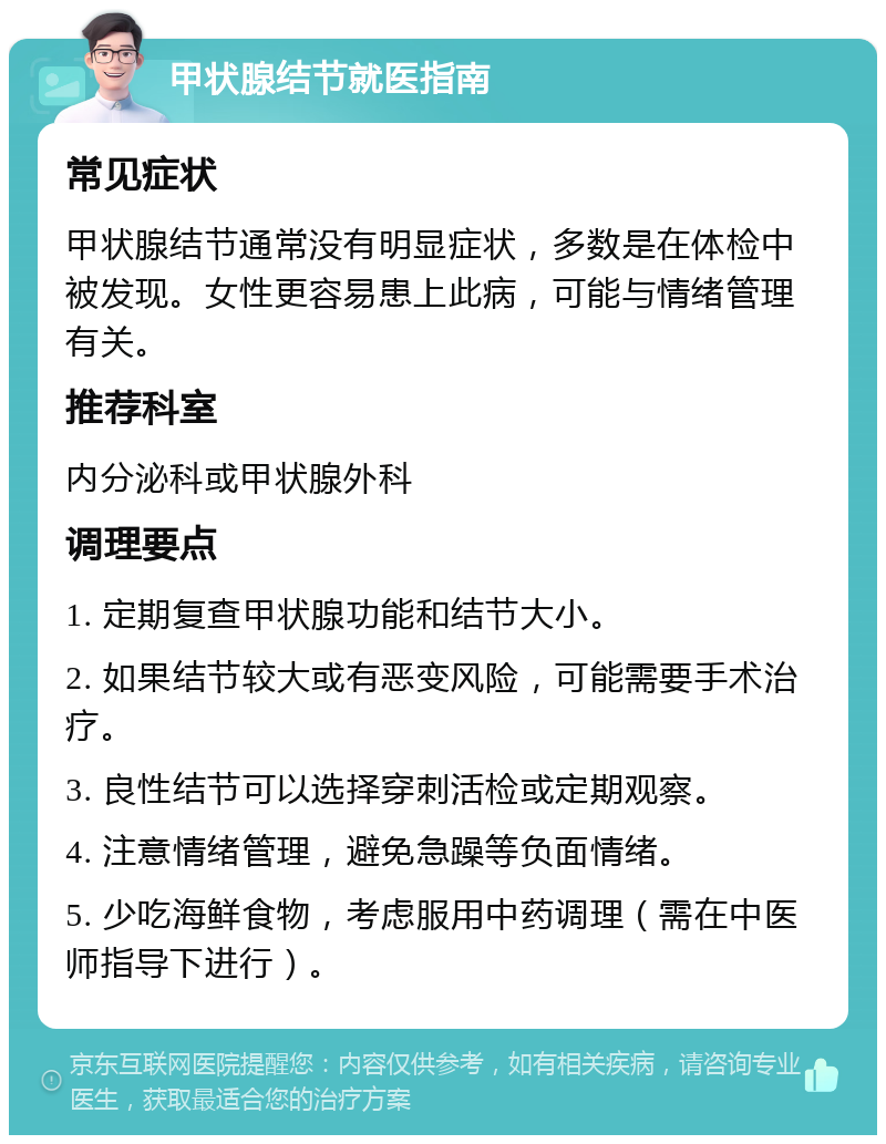 甲状腺结节就医指南 常见症状 甲状腺结节通常没有明显症状，多数是在体检中被发现。女性更容易患上此病，可能与情绪管理有关。 推荐科室 内分泌科或甲状腺外科 调理要点 1. 定期复查甲状腺功能和结节大小。 2. 如果结节较大或有恶变风险，可能需要手术治疗。 3. 良性结节可以选择穿刺活检或定期观察。 4. 注意情绪管理，避免急躁等负面情绪。 5. 少吃海鲜食物，考虑服用中药调理（需在中医师指导下进行）。