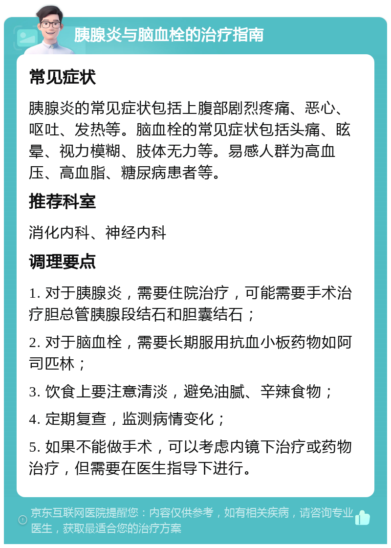 胰腺炎与脑血栓的治疗指南 常见症状 胰腺炎的常见症状包括上腹部剧烈疼痛、恶心、呕吐、发热等。脑血栓的常见症状包括头痛、眩晕、视力模糊、肢体无力等。易感人群为高血压、高血脂、糖尿病患者等。 推荐科室 消化内科、神经内科 调理要点 1. 对于胰腺炎，需要住院治疗，可能需要手术治疗胆总管胰腺段结石和胆囊结石； 2. 对于脑血栓，需要长期服用抗血小板药物如阿司匹林； 3. 饮食上要注意清淡，避免油腻、辛辣食物； 4. 定期复查，监测病情变化； 5. 如果不能做手术，可以考虑内镜下治疗或药物治疗，但需要在医生指导下进行。