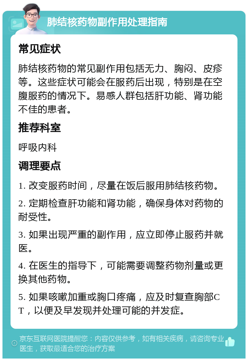 肺结核药物副作用处理指南 常见症状 肺结核药物的常见副作用包括无力、胸闷、皮疹等。这些症状可能会在服药后出现，特别是在空腹服药的情况下。易感人群包括肝功能、肾功能不佳的患者。 推荐科室 呼吸内科 调理要点 1. 改变服药时间，尽量在饭后服用肺结核药物。 2. 定期检查肝功能和肾功能，确保身体对药物的耐受性。 3. 如果出现严重的副作用，应立即停止服药并就医。 4. 在医生的指导下，可能需要调整药物剂量或更换其他药物。 5. 如果咳嗽加重或胸口疼痛，应及时复查胸部CT，以便及早发现并处理可能的并发症。