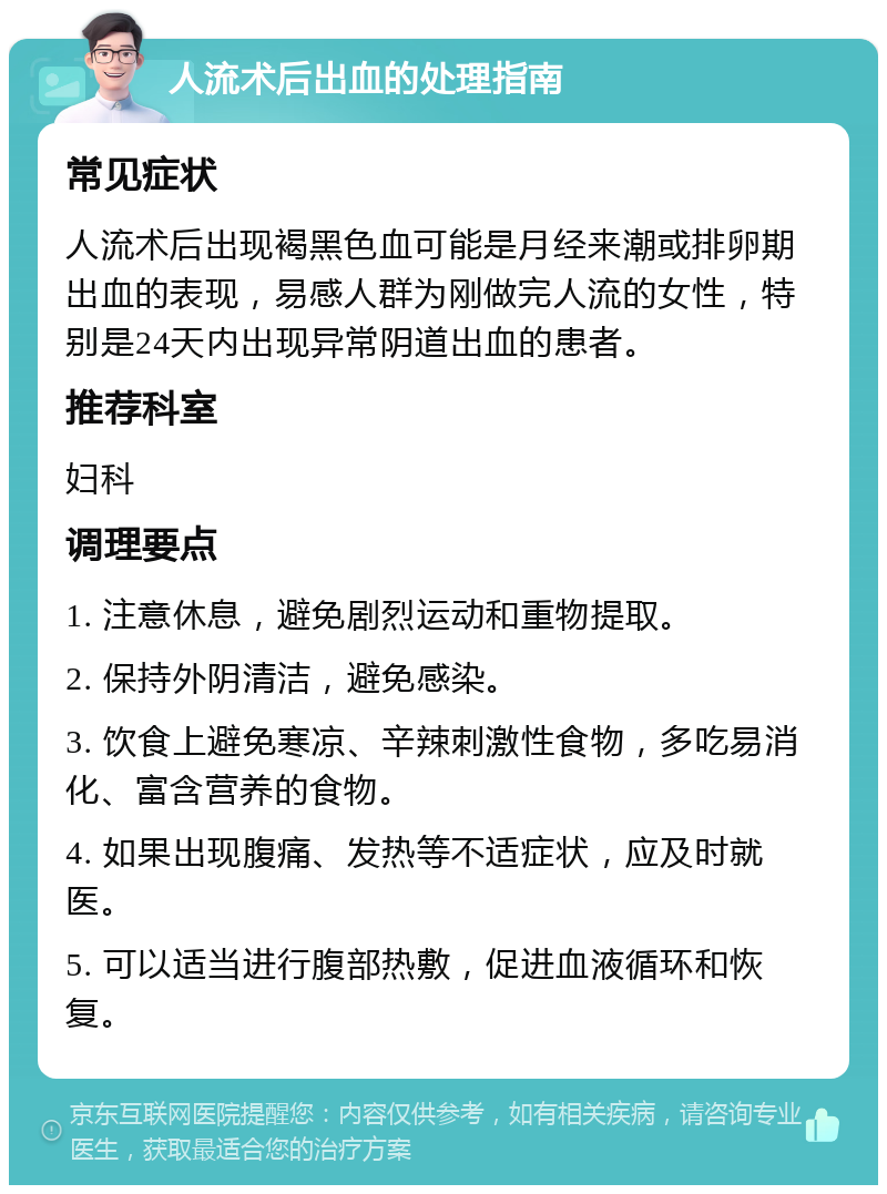 人流术后出血的处理指南 常见症状 人流术后出现褐黑色血可能是月经来潮或排卵期出血的表现，易感人群为刚做完人流的女性，特别是24天内出现异常阴道出血的患者。 推荐科室 妇科 调理要点 1. 注意休息，避免剧烈运动和重物提取。 2. 保持外阴清洁，避免感染。 3. 饮食上避免寒凉、辛辣刺激性食物，多吃易消化、富含营养的食物。 4. 如果出现腹痛、发热等不适症状，应及时就医。 5. 可以适当进行腹部热敷，促进血液循环和恢复。