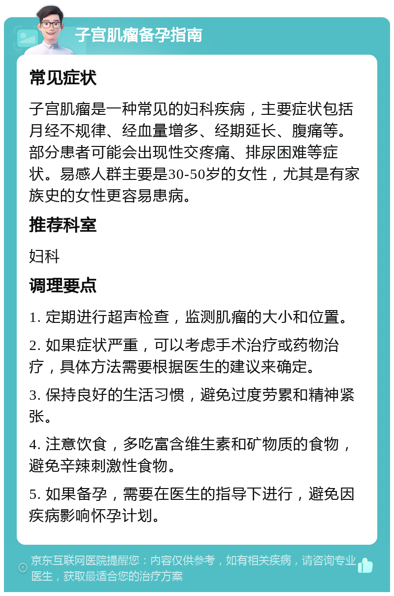 子宫肌瘤备孕指南 常见症状 子宫肌瘤是一种常见的妇科疾病，主要症状包括月经不规律、经血量增多、经期延长、腹痛等。部分患者可能会出现性交疼痛、排尿困难等症状。易感人群主要是30-50岁的女性，尤其是有家族史的女性更容易患病。 推荐科室 妇科 调理要点 1. 定期进行超声检查，监测肌瘤的大小和位置。 2. 如果症状严重，可以考虑手术治疗或药物治疗，具体方法需要根据医生的建议来确定。 3. 保持良好的生活习惯，避免过度劳累和精神紧张。 4. 注意饮食，多吃富含维生素和矿物质的食物，避免辛辣刺激性食物。 5. 如果备孕，需要在医生的指导下进行，避免因疾病影响怀孕计划。