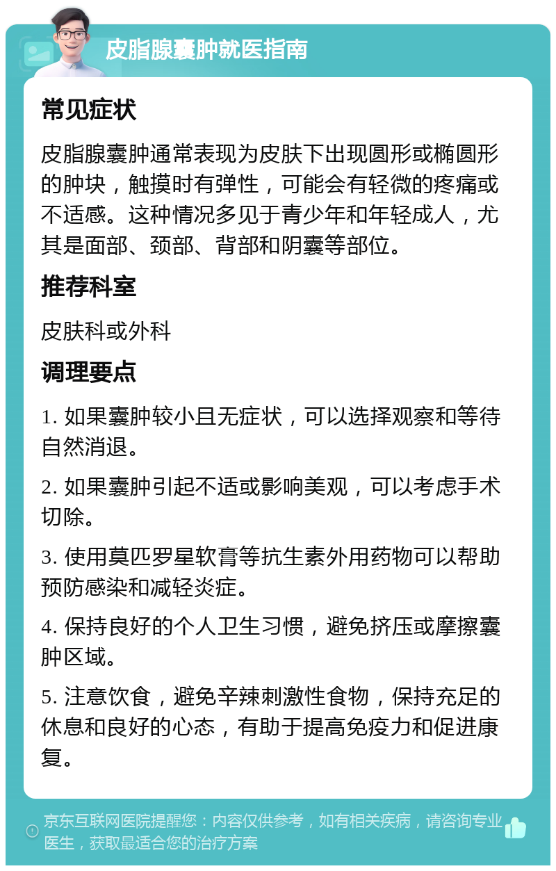 皮脂腺囊肿就医指南 常见症状 皮脂腺囊肿通常表现为皮肤下出现圆形或椭圆形的肿块，触摸时有弹性，可能会有轻微的疼痛或不适感。这种情况多见于青少年和年轻成人，尤其是面部、颈部、背部和阴囊等部位。 推荐科室 皮肤科或外科 调理要点 1. 如果囊肿较小且无症状，可以选择观察和等待自然消退。 2. 如果囊肿引起不适或影响美观，可以考虑手术切除。 3. 使用莫匹罗星软膏等抗生素外用药物可以帮助预防感染和减轻炎症。 4. 保持良好的个人卫生习惯，避免挤压或摩擦囊肿区域。 5. 注意饮食，避免辛辣刺激性食物，保持充足的休息和良好的心态，有助于提高免疫力和促进康复。