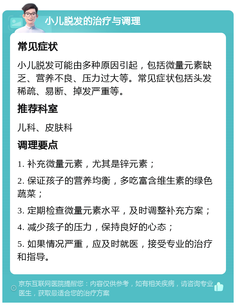 小儿脱发的治疗与调理 常见症状 小儿脱发可能由多种原因引起，包括微量元素缺乏、营养不良、压力过大等。常见症状包括头发稀疏、易断、掉发严重等。 推荐科室 儿科、皮肤科 调理要点 1. 补充微量元素，尤其是锌元素； 2. 保证孩子的营养均衡，多吃富含维生素的绿色蔬菜； 3. 定期检查微量元素水平，及时调整补充方案； 4. 减少孩子的压力，保持良好的心态； 5. 如果情况严重，应及时就医，接受专业的治疗和指导。