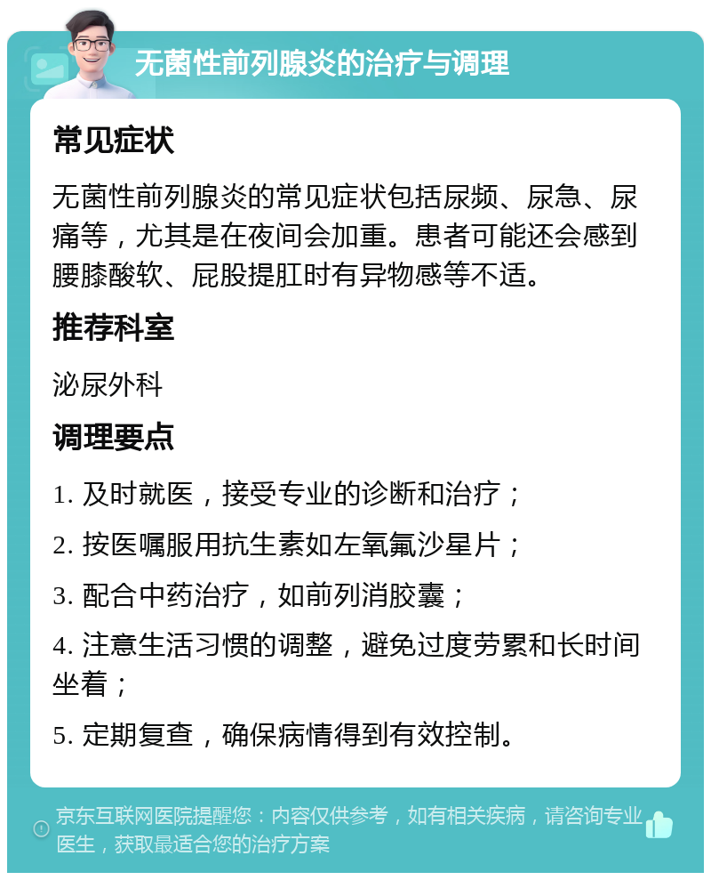 无菌性前列腺炎的治疗与调理 常见症状 无菌性前列腺炎的常见症状包括尿频、尿急、尿痛等，尤其是在夜间会加重。患者可能还会感到腰膝酸软、屁股提肛时有异物感等不适。 推荐科室 泌尿外科 调理要点 1. 及时就医，接受专业的诊断和治疗； 2. 按医嘱服用抗生素如左氧氟沙星片； 3. 配合中药治疗，如前列消胶囊； 4. 注意生活习惯的调整，避免过度劳累和长时间坐着； 5. 定期复查，确保病情得到有效控制。