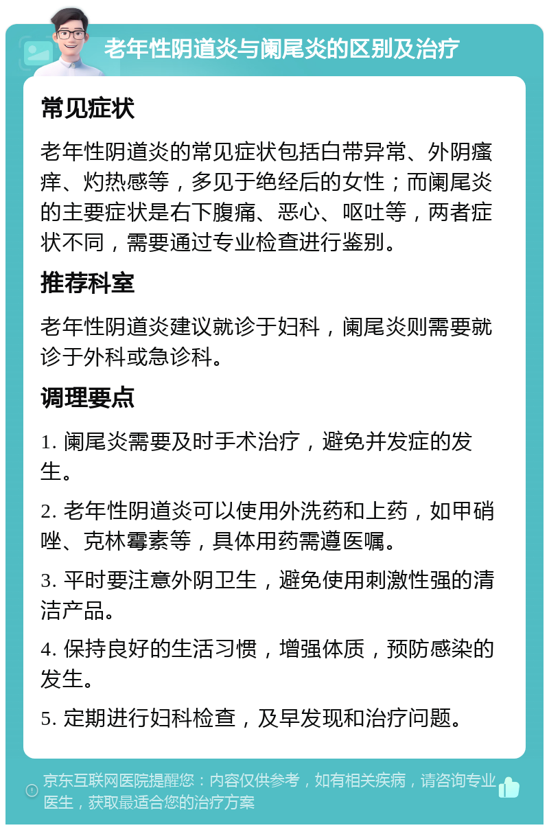 老年性阴道炎与阑尾炎的区别及治疗 常见症状 老年性阴道炎的常见症状包括白带异常、外阴瘙痒、灼热感等，多见于绝经后的女性；而阑尾炎的主要症状是右下腹痛、恶心、呕吐等，两者症状不同，需要通过专业检查进行鉴别。 推荐科室 老年性阴道炎建议就诊于妇科，阑尾炎则需要就诊于外科或急诊科。 调理要点 1. 阑尾炎需要及时手术治疗，避免并发症的发生。 2. 老年性阴道炎可以使用外洗药和上药，如甲硝唑、克林霉素等，具体用药需遵医嘱。 3. 平时要注意外阴卫生，避免使用刺激性强的清洁产品。 4. 保持良好的生活习惯，增强体质，预防感染的发生。 5. 定期进行妇科检查，及早发现和治疗问题。