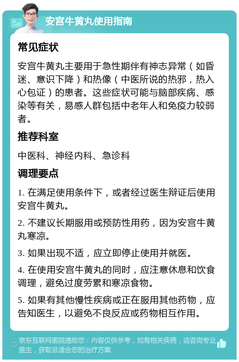 安宫牛黄丸使用指南 常见症状 安宫牛黄丸主要用于急性期伴有神志异常（如昏迷、意识下降）和热像（中医所说的热邪，热入心包证）的患者。这些症状可能与脑部疾病、感染等有关，易感人群包括中老年人和免疫力较弱者。 推荐科室 中医科、神经内科、急诊科 调理要点 1. 在满足使用条件下，或者经过医生辩证后使用安宫牛黄丸。 2. 不建议长期服用或预防性用药，因为安宫牛黄丸寒凉。 3. 如果出现不适，应立即停止使用并就医。 4. 在使用安宫牛黄丸的同时，应注意休息和饮食调理，避免过度劳累和寒凉食物。 5. 如果有其他慢性疾病或正在服用其他药物，应告知医生，以避免不良反应或药物相互作用。