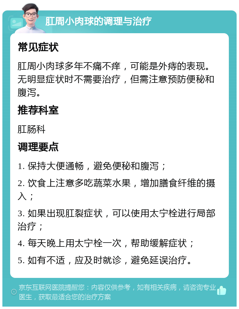 肛周小肉球的调理与治疗 常见症状 肛周小肉球多年不痛不痒，可能是外痔的表现。无明显症状时不需要治疗，但需注意预防便秘和腹泻。 推荐科室 肛肠科 调理要点 1. 保持大便通畅，避免便秘和腹泻； 2. 饮食上注意多吃蔬菜水果，增加膳食纤维的摄入； 3. 如果出现肛裂症状，可以使用太宁栓进行局部治疗； 4. 每天晚上用太宁栓一次，帮助缓解症状； 5. 如有不适，应及时就诊，避免延误治疗。