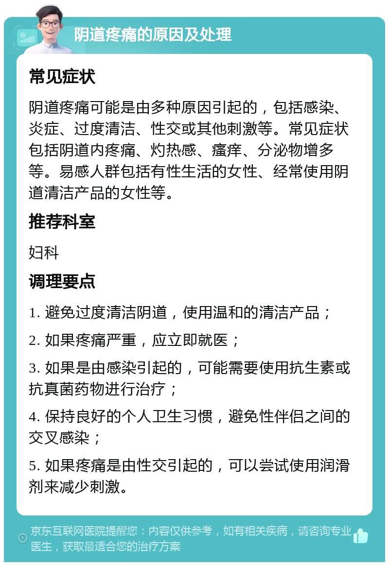 阴道疼痛的原因及处理 常见症状 阴道疼痛可能是由多种原因引起的，包括感染、炎症、过度清洁、性交或其他刺激等。常见症状包括阴道内疼痛、灼热感、瘙痒、分泌物增多等。易感人群包括有性生活的女性、经常使用阴道清洁产品的女性等。 推荐科室 妇科 调理要点 1. 避免过度清洁阴道，使用温和的清洁产品； 2. 如果疼痛严重，应立即就医； 3. 如果是由感染引起的，可能需要使用抗生素或抗真菌药物进行治疗； 4. 保持良好的个人卫生习惯，避免性伴侣之间的交叉感染； 5. 如果疼痛是由性交引起的，可以尝试使用润滑剂来减少刺激。