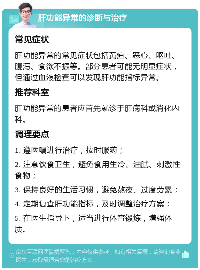 肝功能异常的诊断与治疗 常见症状 肝功能异常的常见症状包括黄疸、恶心、呕吐、腹泻、食欲不振等。部分患者可能无明显症状，但通过血液检查可以发现肝功能指标异常。 推荐科室 肝功能异常的患者应首先就诊于肝病科或消化内科。 调理要点 1. 遵医嘱进行治疗，按时服药； 2. 注意饮食卫生，避免食用生冷、油腻、刺激性食物； 3. 保持良好的生活习惯，避免熬夜、过度劳累； 4. 定期复查肝功能指标，及时调整治疗方案； 5. 在医生指导下，适当进行体育锻炼，增强体质。