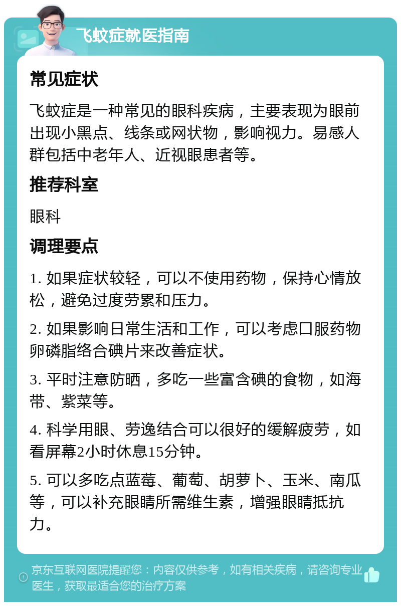 飞蚊症就医指南 常见症状 飞蚊症是一种常见的眼科疾病，主要表现为眼前出现小黑点、线条或网状物，影响视力。易感人群包括中老年人、近视眼患者等。 推荐科室 眼科 调理要点 1. 如果症状较轻，可以不使用药物，保持心情放松，避免过度劳累和压力。 2. 如果影响日常生活和工作，可以考虑口服药物卵磷脂络合碘片来改善症状。 3. 平时注意防晒，多吃一些富含碘的食物，如海带、紫菜等。 4. 科学用眼、劳逸结合可以很好的缓解疲劳，如看屏幕2小时休息15分钟。 5. 可以多吃点蓝莓、葡萄、胡萝卜、玉米、南瓜等，可以补充眼睛所需维生素，增强眼睛抵抗力。