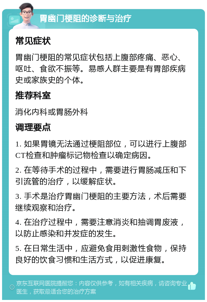 胃幽门梗阻的诊断与治疗 常见症状 胃幽门梗阻的常见症状包括上腹部疼痛、恶心、呕吐、食欲不振等。易感人群主要是有胃部疾病史或家族史的个体。 推荐科室 消化内科或胃肠外科 调理要点 1. 如果胃镜无法通过梗阻部位，可以进行上腹部CT检查和肿瘤标记物检查以确定病因。 2. 在等待手术的过程中，需要进行胃肠减压和下引流管的治疗，以缓解症状。 3. 手术是治疗胃幽门梗阻的主要方法，术后需要继续观察和治疗。 4. 在治疗过程中，需要注意消炎和抽调胃废液，以防止感染和并发症的发生。 5. 在日常生活中，应避免食用刺激性食物，保持良好的饮食习惯和生活方式，以促进康复。