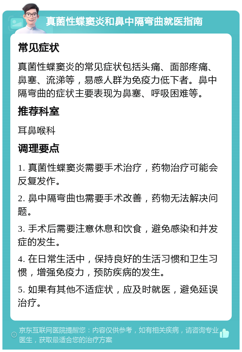 真菌性蝶窦炎和鼻中隔弯曲就医指南 常见症状 真菌性蝶窦炎的常见症状包括头痛、面部疼痛、鼻塞、流涕等，易感人群为免疫力低下者。鼻中隔弯曲的症状主要表现为鼻塞、呼吸困难等。 推荐科室 耳鼻喉科 调理要点 1. 真菌性蝶窦炎需要手术治疗，药物治疗可能会反复发作。 2. 鼻中隔弯曲也需要手术改善，药物无法解决问题。 3. 手术后需要注意休息和饮食，避免感染和并发症的发生。 4. 在日常生活中，保持良好的生活习惯和卫生习惯，增强免疫力，预防疾病的发生。 5. 如果有其他不适症状，应及时就医，避免延误治疗。