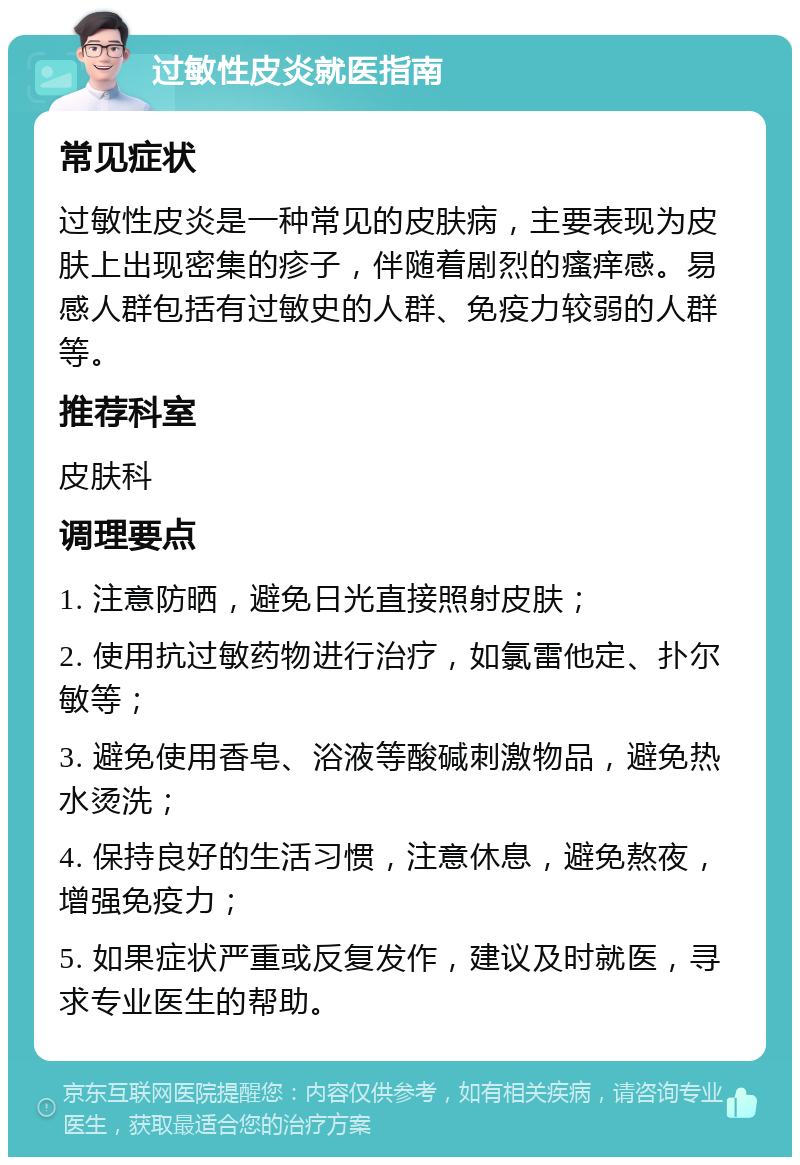 过敏性皮炎就医指南 常见症状 过敏性皮炎是一种常见的皮肤病，主要表现为皮肤上出现密集的疹子，伴随着剧烈的瘙痒感。易感人群包括有过敏史的人群、免疫力较弱的人群等。 推荐科室 皮肤科 调理要点 1. 注意防晒，避免日光直接照射皮肤； 2. 使用抗过敏药物进行治疗，如氯雷他定、扑尔敏等； 3. 避免使用香皂、浴液等酸碱刺激物品，避免热水烫洗； 4. 保持良好的生活习惯，注意休息，避免熬夜，增强免疫力； 5. 如果症状严重或反复发作，建议及时就医，寻求专业医生的帮助。