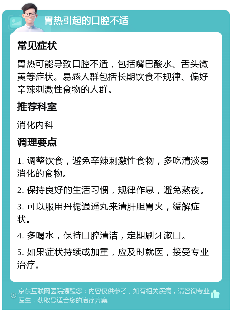 胃热引起的口腔不适 常见症状 胃热可能导致口腔不适，包括嘴巴酸水、舌头微黄等症状。易感人群包括长期饮食不规律、偏好辛辣刺激性食物的人群。 推荐科室 消化内科 调理要点 1. 调整饮食，避免辛辣刺激性食物，多吃清淡易消化的食物。 2. 保持良好的生活习惯，规律作息，避免熬夜。 3. 可以服用丹栀逍遥丸来清肝胆胃火，缓解症状。 4. 多喝水，保持口腔清洁，定期刷牙漱口。 5. 如果症状持续或加重，应及时就医，接受专业治疗。