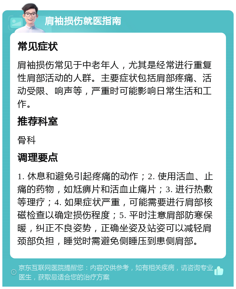 肩袖损伤就医指南 常见症状 肩袖损伤常见于中老年人，尤其是经常进行重复性肩部活动的人群。主要症状包括肩部疼痛、活动受限、响声等，严重时可能影响日常生活和工作。 推荐科室 骨科 调理要点 1. 休息和避免引起疼痛的动作；2. 使用活血、止痛的药物，如尪痹片和活血止痛片；3. 进行热敷等理疗；4. 如果症状严重，可能需要进行肩部核磁检查以确定损伤程度；5. 平时注意肩部防寒保暖，纠正不良姿势，正确坐姿及站姿可以减轻肩颈部负担，睡觉时需避免侧睡压到患侧肩部。