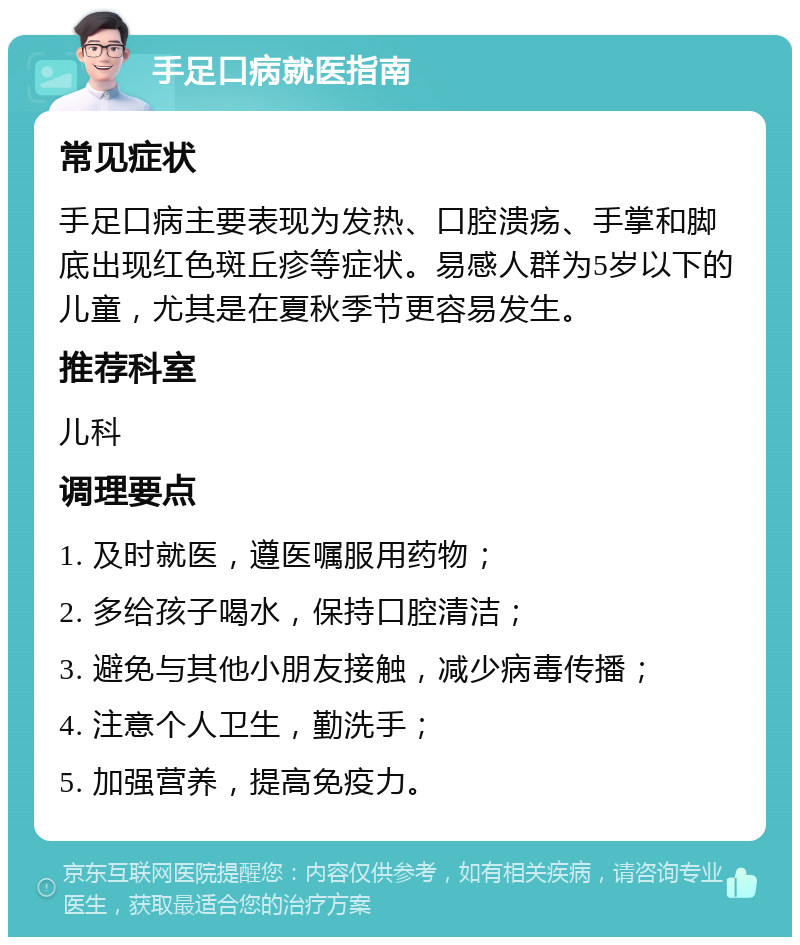 手足口病就医指南 常见症状 手足口病主要表现为发热、口腔溃疡、手掌和脚底出现红色斑丘疹等症状。易感人群为5岁以下的儿童，尤其是在夏秋季节更容易发生。 推荐科室 儿科 调理要点 1. 及时就医，遵医嘱服用药物； 2. 多给孩子喝水，保持口腔清洁； 3. 避免与其他小朋友接触，减少病毒传播； 4. 注意个人卫生，勤洗手； 5. 加强营养，提高免疫力。