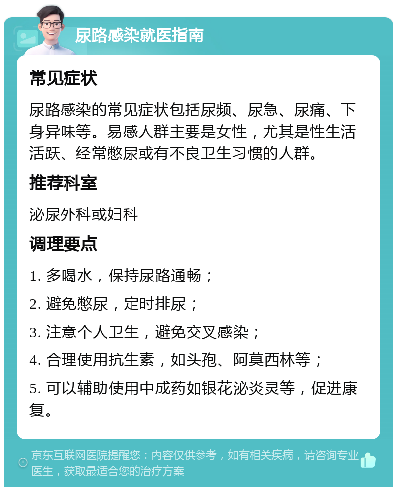 尿路感染就医指南 常见症状 尿路感染的常见症状包括尿频、尿急、尿痛、下身异味等。易感人群主要是女性，尤其是性生活活跃、经常憋尿或有不良卫生习惯的人群。 推荐科室 泌尿外科或妇科 调理要点 1. 多喝水，保持尿路通畅； 2. 避免憋尿，定时排尿； 3. 注意个人卫生，避免交叉感染； 4. 合理使用抗生素，如头孢、阿莫西林等； 5. 可以辅助使用中成药如银花泌炎灵等，促进康复。