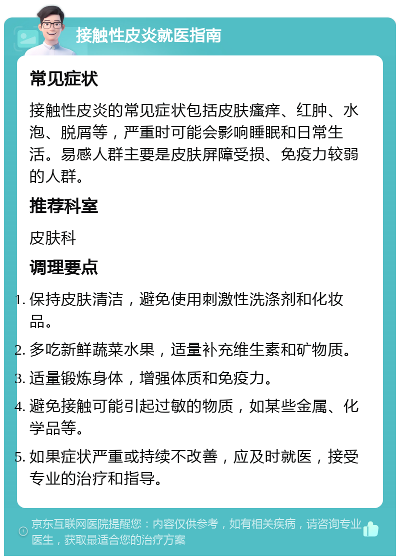 接触性皮炎就医指南 常见症状 接触性皮炎的常见症状包括皮肤瘙痒、红肿、水泡、脱屑等，严重时可能会影响睡眠和日常生活。易感人群主要是皮肤屏障受损、免疫力较弱的人群。 推荐科室 皮肤科 调理要点 保持皮肤清洁，避免使用刺激性洗涤剂和化妆品。 多吃新鲜蔬菜水果，适量补充维生素和矿物质。 适量锻炼身体，增强体质和免疫力。 避免接触可能引起过敏的物质，如某些金属、化学品等。 如果症状严重或持续不改善，应及时就医，接受专业的治疗和指导。