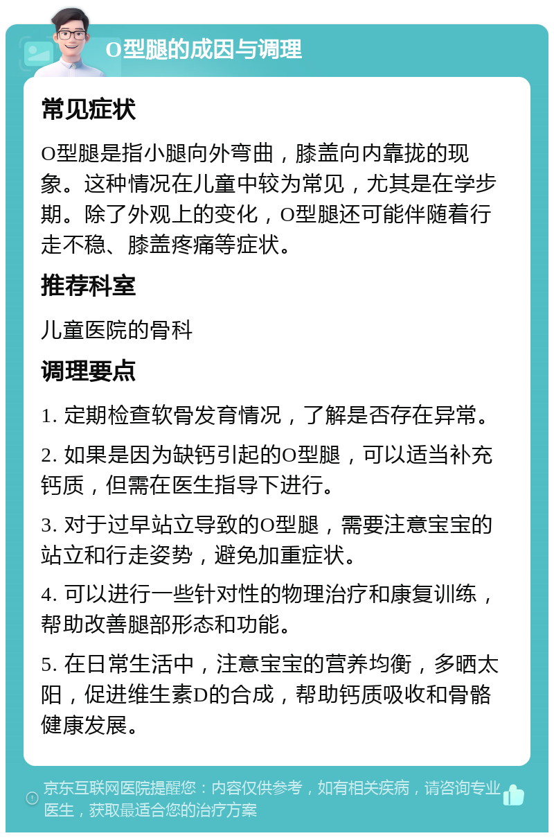 O型腿的成因与调理 常见症状 O型腿是指小腿向外弯曲，膝盖向内靠拢的现象。这种情况在儿童中较为常见，尤其是在学步期。除了外观上的变化，O型腿还可能伴随着行走不稳、膝盖疼痛等症状。 推荐科室 儿童医院的骨科 调理要点 1. 定期检查软骨发育情况，了解是否存在异常。 2. 如果是因为缺钙引起的O型腿，可以适当补充钙质，但需在医生指导下进行。 3. 对于过早站立导致的O型腿，需要注意宝宝的站立和行走姿势，避免加重症状。 4. 可以进行一些针对性的物理治疗和康复训练，帮助改善腿部形态和功能。 5. 在日常生活中，注意宝宝的营养均衡，多晒太阳，促进维生素D的合成，帮助钙质吸收和骨骼健康发展。