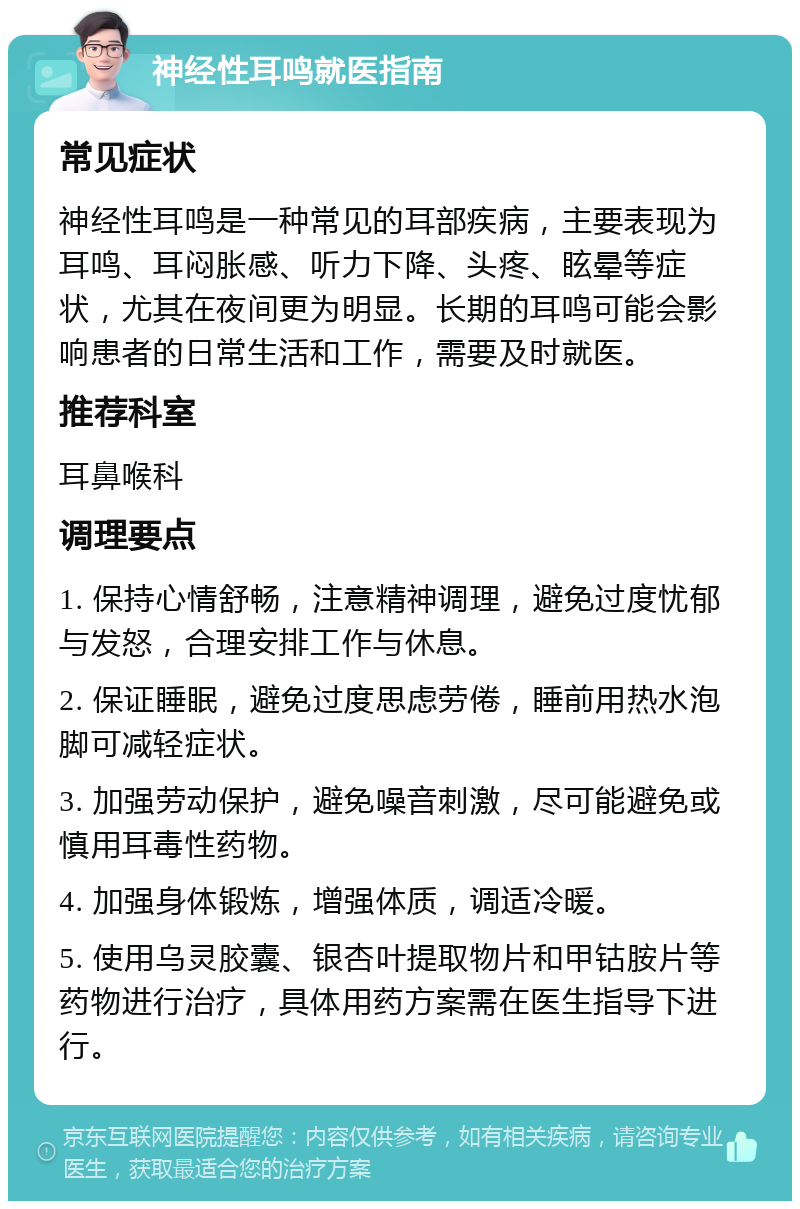 神经性耳鸣就医指南 常见症状 神经性耳鸣是一种常见的耳部疾病，主要表现为耳鸣、耳闷胀感、听力下降、头疼、眩晕等症状，尤其在夜间更为明显。长期的耳鸣可能会影响患者的日常生活和工作，需要及时就医。 推荐科室 耳鼻喉科 调理要点 1. 保持心情舒畅，注意精神调理，避免过度忧郁与发怒，合理安排工作与休息。 2. 保证睡眠，避免过度思虑劳倦，睡前用热水泡脚可减轻症状。 3. 加强劳动保护，避免噪音刺激，尽可能避免或慎用耳毒性药物。 4. 加强身体锻炼，增强体质，调适冷暖。 5. 使用乌灵胶囊、银杏叶提取物片和甲钴胺片等药物进行治疗，具体用药方案需在医生指导下进行。