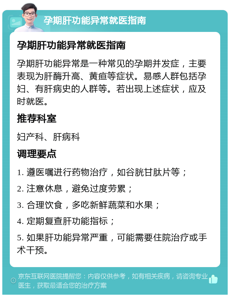 孕期肝功能异常就医指南 孕期肝功能异常就医指南 孕期肝功能异常是一种常见的孕期并发症，主要表现为肝酶升高、黄疸等症状。易感人群包括孕妇、有肝病史的人群等。若出现上述症状，应及时就医。 推荐科室 妇产科、肝病科 调理要点 1. 遵医嘱进行药物治疗，如谷胱甘肽片等； 2. 注意休息，避免过度劳累； 3. 合理饮食，多吃新鲜蔬菜和水果； 4. 定期复查肝功能指标； 5. 如果肝功能异常严重，可能需要住院治疗或手术干预。