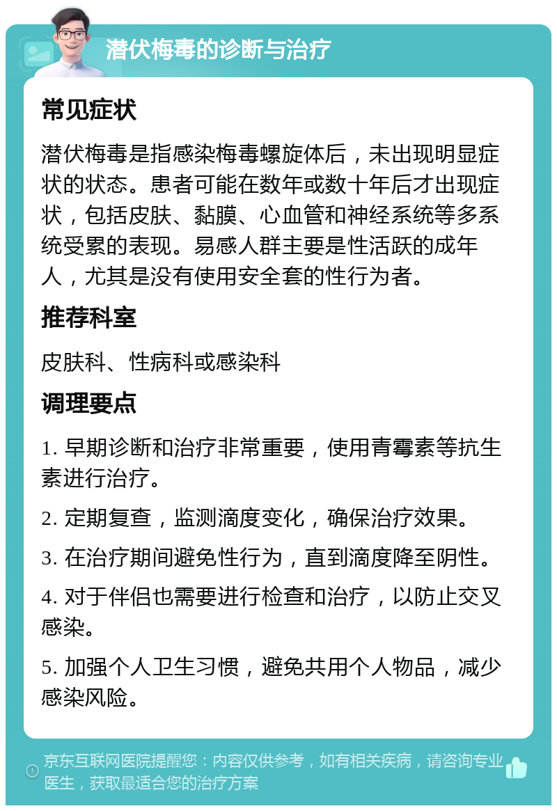 潜伏梅毒的诊断与治疗 常见症状 潜伏梅毒是指感染梅毒螺旋体后，未出现明显症状的状态。患者可能在数年或数十年后才出现症状，包括皮肤、黏膜、心血管和神经系统等多系统受累的表现。易感人群主要是性活跃的成年人，尤其是没有使用安全套的性行为者。 推荐科室 皮肤科、性病科或感染科 调理要点 1. 早期诊断和治疗非常重要，使用青霉素等抗生素进行治疗。 2. 定期复查，监测滴度变化，确保治疗效果。 3. 在治疗期间避免性行为，直到滴度降至阴性。 4. 对于伴侣也需要进行检查和治疗，以防止交叉感染。 5. 加强个人卫生习惯，避免共用个人物品，减少感染风险。