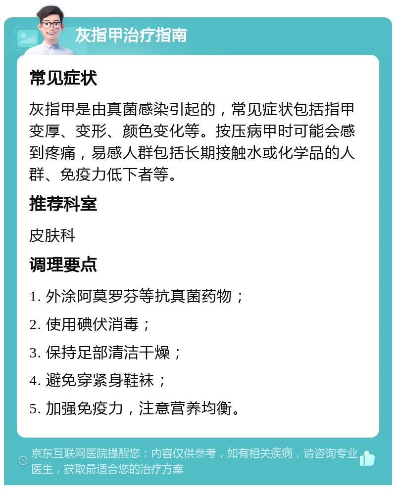 灰指甲治疗指南 常见症状 灰指甲是由真菌感染引起的，常见症状包括指甲变厚、变形、颜色变化等。按压病甲时可能会感到疼痛，易感人群包括长期接触水或化学品的人群、免疫力低下者等。 推荐科室 皮肤科 调理要点 1. 外涂阿莫罗芬等抗真菌药物； 2. 使用碘伏消毒； 3. 保持足部清洁干燥； 4. 避免穿紧身鞋袜； 5. 加强免疫力，注意营养均衡。