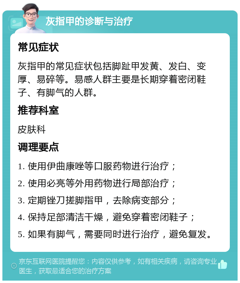 灰指甲的诊断与治疗 常见症状 灰指甲的常见症状包括脚趾甲发黄、发白、变厚、易碎等。易感人群主要是长期穿着密闭鞋子、有脚气的人群。 推荐科室 皮肤科 调理要点 1. 使用伊曲康唑等口服药物进行治疗； 2. 使用必亮等外用药物进行局部治疗； 3. 定期锉刀搓脚指甲，去除病变部分； 4. 保持足部清洁干燥，避免穿着密闭鞋子； 5. 如果有脚气，需要同时进行治疗，避免复发。