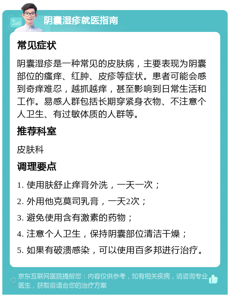 阴囊湿疹就医指南 常见症状 阴囊湿疹是一种常见的皮肤病，主要表现为阴囊部位的瘙痒、红肿、皮疹等症状。患者可能会感到奇痒难忍，越抓越痒，甚至影响到日常生活和工作。易感人群包括长期穿紧身衣物、不注意个人卫生、有过敏体质的人群等。 推荐科室 皮肤科 调理要点 1. 使用肤舒止痒膏外洗，一天一次； 2. 外用他克莫司乳膏，一天2次； 3. 避免使用含有激素的药物； 4. 注意个人卫生，保持阴囊部位清洁干燥； 5. 如果有破溃感染，可以使用百多邦进行治疗。