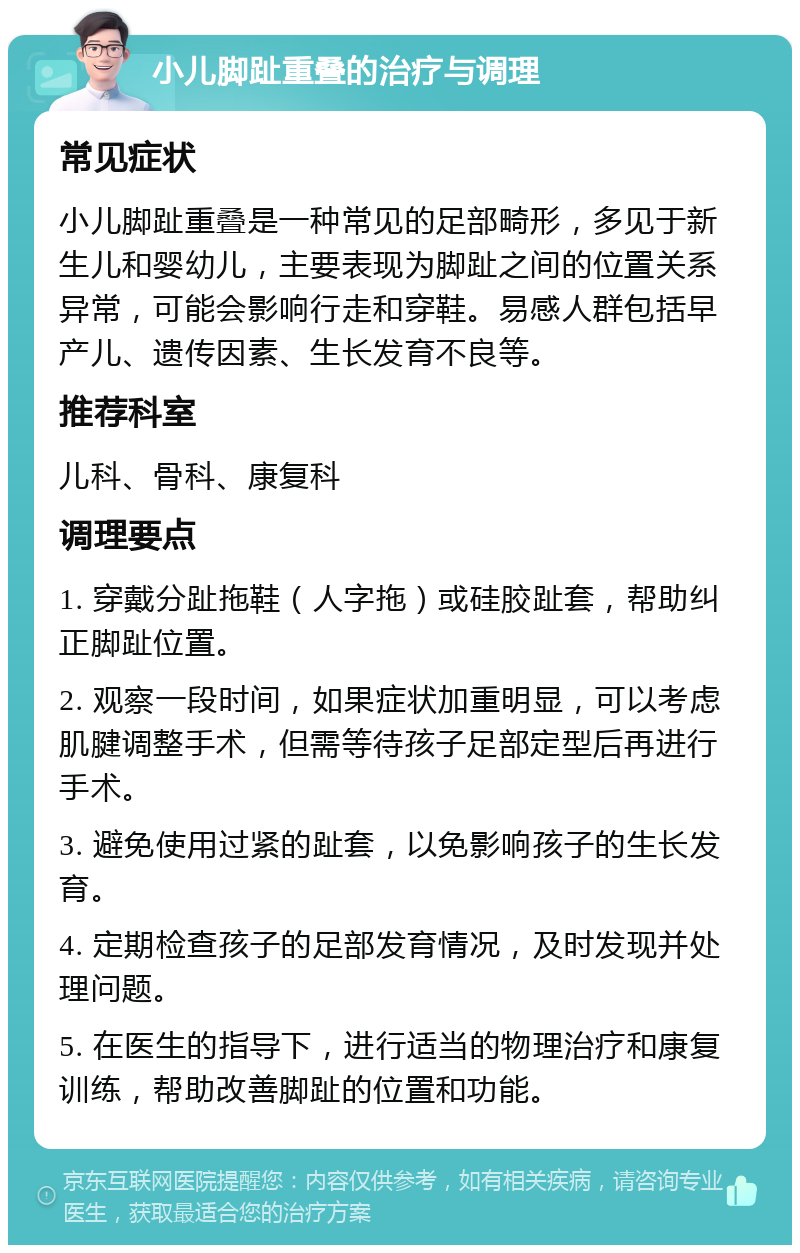 小儿脚趾重叠的治疗与调理 常见症状 小儿脚趾重叠是一种常见的足部畸形，多见于新生儿和婴幼儿，主要表现为脚趾之间的位置关系异常，可能会影响行走和穿鞋。易感人群包括早产儿、遗传因素、生长发育不良等。 推荐科室 儿科、骨科、康复科 调理要点 1. 穿戴分趾拖鞋（人字拖）或硅胶趾套，帮助纠正脚趾位置。 2. 观察一段时间，如果症状加重明显，可以考虑肌腱调整手术，但需等待孩子足部定型后再进行手术。 3. 避免使用过紧的趾套，以免影响孩子的生长发育。 4. 定期检查孩子的足部发育情况，及时发现并处理问题。 5. 在医生的指导下，进行适当的物理治疗和康复训练，帮助改善脚趾的位置和功能。