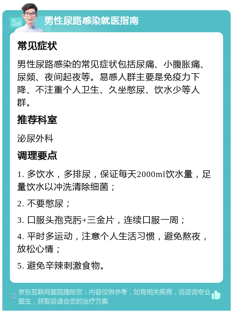 男性尿路感染就医指南 常见症状 男性尿路感染的常见症状包括尿痛、小腹胀痛、尿频、夜间起夜等。易感人群主要是免疫力下降、不注重个人卫生、久坐憋尿、饮水少等人群。 推荐科室 泌尿外科 调理要点 1. 多饮水，多排尿，保证每天2000ml饮水量，足量饮水以冲洗清除细菌； 2. 不要憋尿； 3. 口服头孢克肟+三金片，连续口服一周； 4. 平时多运动，注意个人生活习惯，避免熬夜，放松心情； 5. 避免辛辣刺激食物。