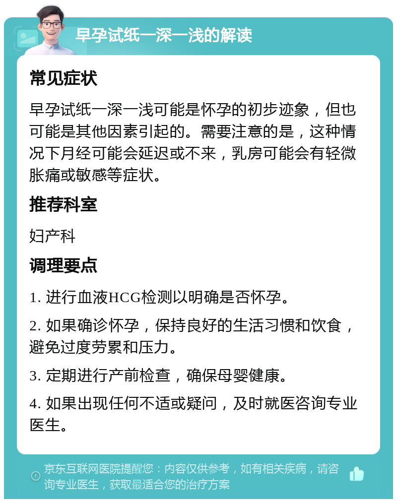 早孕试纸一深一浅的解读 常见症状 早孕试纸一深一浅可能是怀孕的初步迹象，但也可能是其他因素引起的。需要注意的是，这种情况下月经可能会延迟或不来，乳房可能会有轻微胀痛或敏感等症状。 推荐科室 妇产科 调理要点 1. 进行血液HCG检测以明确是否怀孕。 2. 如果确诊怀孕，保持良好的生活习惯和饮食，避免过度劳累和压力。 3. 定期进行产前检查，确保母婴健康。 4. 如果出现任何不适或疑问，及时就医咨询专业医生。