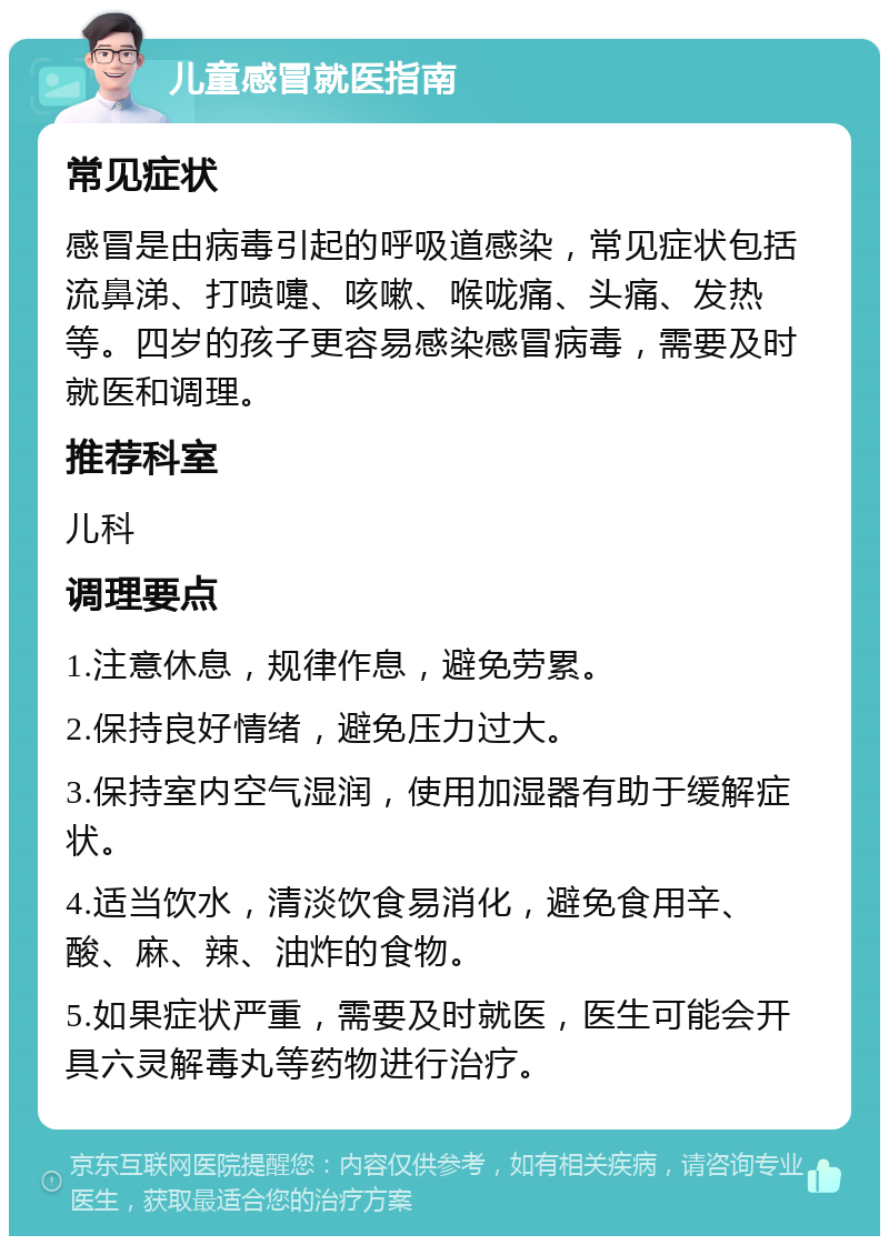 儿童感冒就医指南 常见症状 感冒是由病毒引起的呼吸道感染，常见症状包括流鼻涕、打喷嚏、咳嗽、喉咙痛、头痛、发热等。四岁的孩子更容易感染感冒病毒，需要及时就医和调理。 推荐科室 儿科 调理要点 1.注意休息，规律作息，避免劳累。 2.保持良好情绪，避免压力过大。 3.保持室内空气湿润，使用加湿器有助于缓解症状。 4.适当饮水，清淡饮食易消化，避免食用辛、酸、麻、辣、油炸的食物。 5.如果症状严重，需要及时就医，医生可能会开具六灵解毒丸等药物进行治疗。