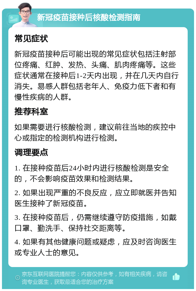 新冠疫苗接种后核酸检测指南 常见症状 新冠疫苗接种后可能出现的常见症状包括注射部位疼痛、红肿、发热、头痛、肌肉疼痛等。这些症状通常在接种后1-2天内出现，并在几天内自行消失。易感人群包括老年人、免疫力低下者和有慢性疾病的人群。 推荐科室 如果需要进行核酸检测，建议前往当地的疾控中心或指定的检测机构进行检测。 调理要点 1. 在接种疫苗后24小时内进行核酸检测是安全的，不会影响疫苗效果和检测结果。 2. 如果出现严重的不良反应，应立即就医并告知医生接种了新冠疫苗。 3. 在接种疫苗后，仍需继续遵守防疫措施，如戴口罩、勤洗手、保持社交距离等。 4. 如果有其他健康问题或疑虑，应及时咨询医生或专业人士的意见。