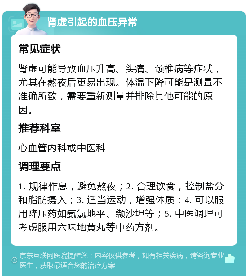 肾虚引起的血压异常 常见症状 肾虚可能导致血压升高、头痛、颈椎病等症状，尤其在熬夜后更易出现。体温下降可能是测量不准确所致，需要重新测量并排除其他可能的原因。 推荐科室 心血管内科或中医科 调理要点 1. 规律作息，避免熬夜；2. 合理饮食，控制盐分和脂肪摄入；3. 适当运动，增强体质；4. 可以服用降压药如氨氯地平、缬沙坦等；5. 中医调理可考虑服用六味地黄丸等中药方剂。