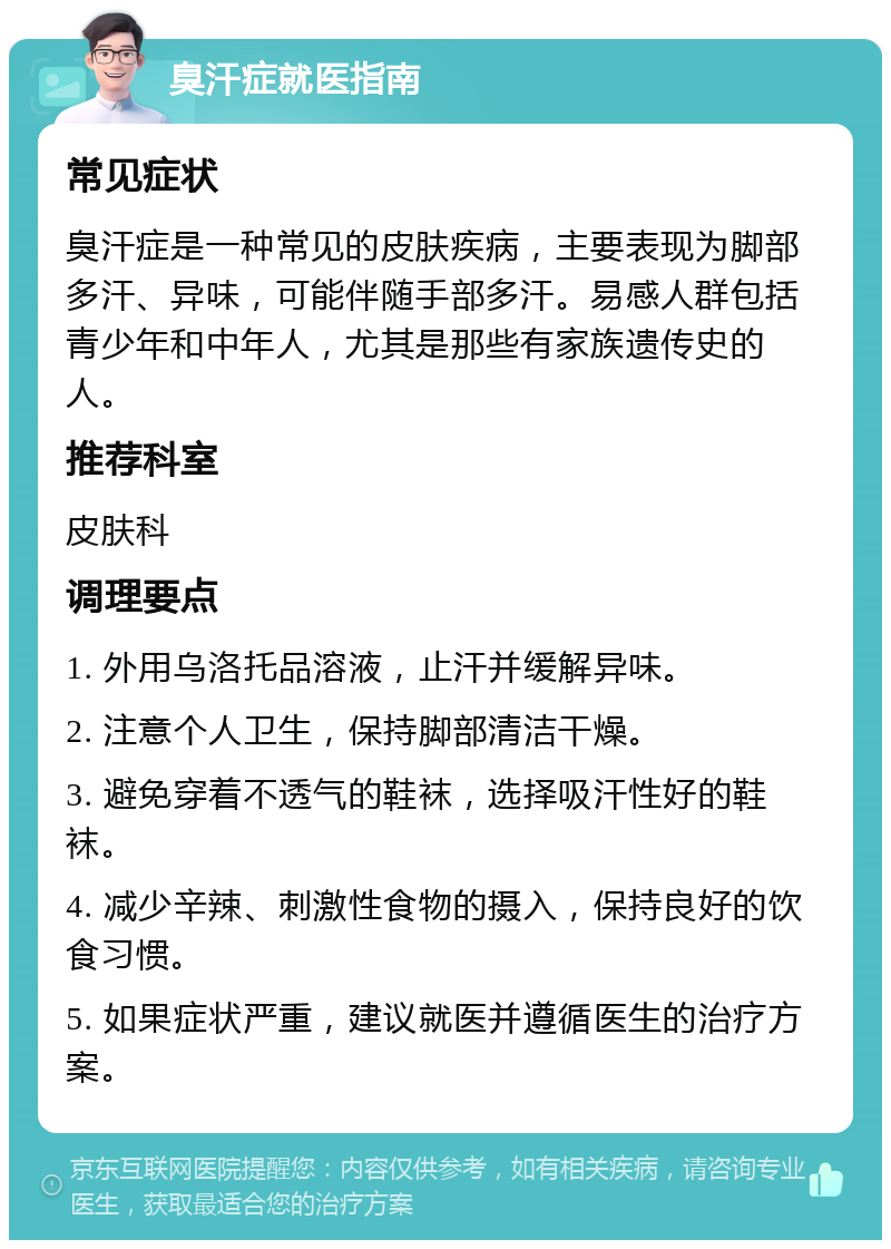 臭汗症就医指南 常见症状 臭汗症是一种常见的皮肤疾病，主要表现为脚部多汗、异味，可能伴随手部多汗。易感人群包括青少年和中年人，尤其是那些有家族遗传史的人。 推荐科室 皮肤科 调理要点 1. 外用乌洛托品溶液，止汗并缓解异味。 2. 注意个人卫生，保持脚部清洁干燥。 3. 避免穿着不透气的鞋袜，选择吸汗性好的鞋袜。 4. 减少辛辣、刺激性食物的摄入，保持良好的饮食习惯。 5. 如果症状严重，建议就医并遵循医生的治疗方案。