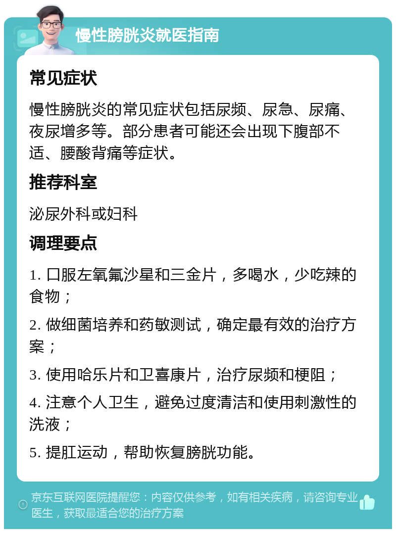 慢性膀胱炎就医指南 常见症状 慢性膀胱炎的常见症状包括尿频、尿急、尿痛、夜尿增多等。部分患者可能还会出现下腹部不适、腰酸背痛等症状。 推荐科室 泌尿外科或妇科 调理要点 1. 口服左氧氟沙星和三金片，多喝水，少吃辣的食物； 2. 做细菌培养和药敏测试，确定最有效的治疗方案； 3. 使用哈乐片和卫喜康片，治疗尿频和梗阻； 4. 注意个人卫生，避免过度清洁和使用刺激性的洗液； 5. 提肛运动，帮助恢复膀胱功能。