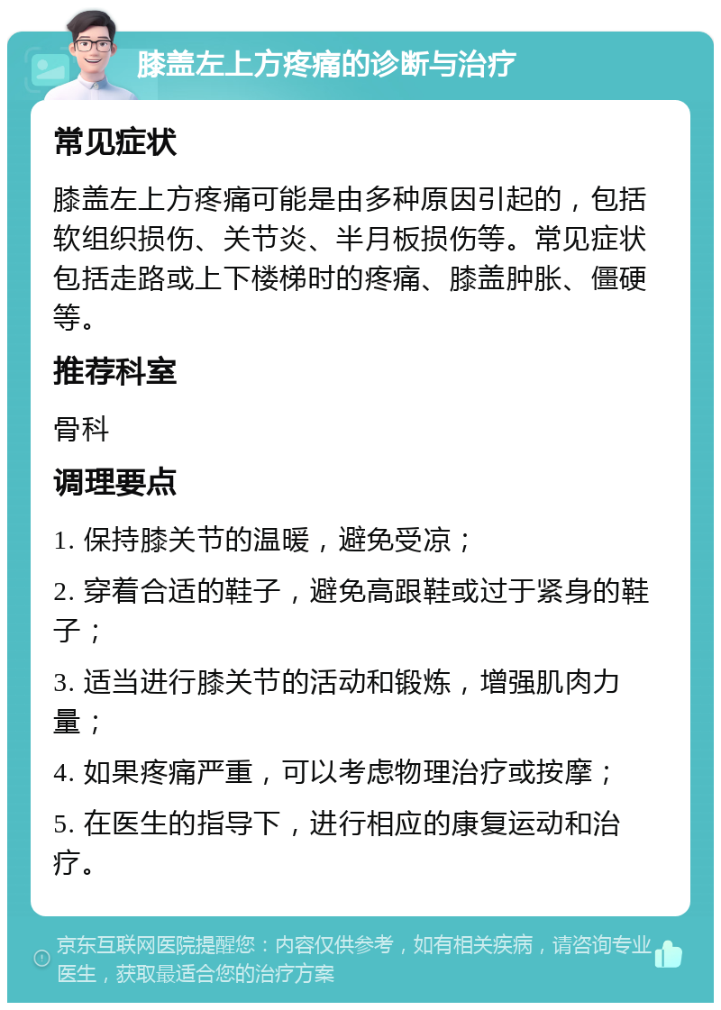 膝盖左上方疼痛的诊断与治疗 常见症状 膝盖左上方疼痛可能是由多种原因引起的，包括软组织损伤、关节炎、半月板损伤等。常见症状包括走路或上下楼梯时的疼痛、膝盖肿胀、僵硬等。 推荐科室 骨科 调理要点 1. 保持膝关节的温暖，避免受凉； 2. 穿着合适的鞋子，避免高跟鞋或过于紧身的鞋子； 3. 适当进行膝关节的活动和锻炼，增强肌肉力量； 4. 如果疼痛严重，可以考虑物理治疗或按摩； 5. 在医生的指导下，进行相应的康复运动和治疗。