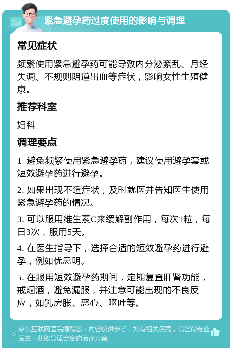 紧急避孕药过度使用的影响与调理 常见症状 频繁使用紧急避孕药可能导致内分泌紊乱、月经失调、不规则阴道出血等症状，影响女性生殖健康。 推荐科室 妇科 调理要点 1. 避免频繁使用紧急避孕药，建议使用避孕套或短效避孕药进行避孕。 2. 如果出现不适症状，及时就医并告知医生使用紧急避孕药的情况。 3. 可以服用维生素C来缓解副作用，每次1粒，每日3次，服用5天。 4. 在医生指导下，选择合适的短效避孕药进行避孕，例如优思明。 5. 在服用短效避孕药期间，定期复查肝肾功能，戒烟酒，避免漏服，并注意可能出现的不良反应，如乳房胀、恶心、呕吐等。